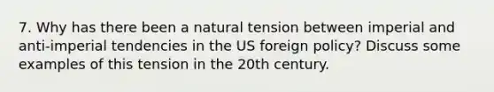 7. Why has there been a natural tension between imperial and anti-imperial tendencies in the US foreign policy? Discuss some examples of this tension in the 20th century.