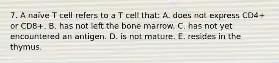 7. A naïve T cell refers to a T cell that: A. does not express CD4+ or CD8+. B. has not left the bone marrow. C. has not yet encountered an antigen. D. is not mature. E. resides in the thymus.