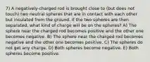 7) A negatively-charged rod is brought close to (but does not touch) two neutral spheres that are in contact with each other but insulated from the ground. If the two spheres are then separated, what kind of charge will be on the spheres? A) The sphere near the charged rod becomes positive and the other one becomes negative. B) The sphere near the charged rod becomes negative and the other one becomes positive. C) The spheres do not get any charge. D) Both spheres become negative. E) Both spheres become positive.