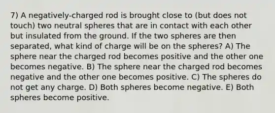 7) A negatively-charged rod is brought close to (but does not touch) two neutral spheres that are in contact with each other but insulated from the ground. If the two spheres are then separated, what kind of charge will be on the spheres? A) The sphere near the charged rod becomes positive and the other one becomes negative. B) The sphere near the charged rod becomes negative and the other one becomes positive. C) The spheres do not get any charge. D) Both spheres become negative. E) Both spheres become positive.