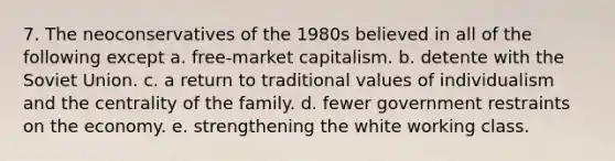 7. The neoconservatives of the 1980s believed in all of the following except a. free-market capitalism. b. detente with the Soviet Union. c. a return to traditional values of individualism and the centrality of the family. d. fewer government restraints on the economy. e. strengthening the white working class.