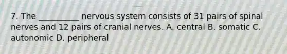 7. The __________ nervous system consists of 31 pairs of spinal nerves and 12 pairs of cranial nerves. A. central B. somatic C. autonomic D. peripheral