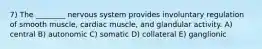 7) The ________ nervous system provides involuntary regulation of smooth muscle, cardiac muscle, and glandular activity. A) central B) autonomic C) somatic D) collateral E) ganglionic