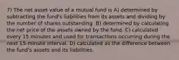 7) The net asset value of a mutual fund is A) determined by subtracting the fund's liabilities from its assets and dividing by the number of shares outstanding. B) determined by calculating the net price of the assets owned by the fund. C) calculated every 15 minutes and used for transactions occurring during the next 15-minute interval. D) calculated as the difference between the fund's assets and its liabilities.