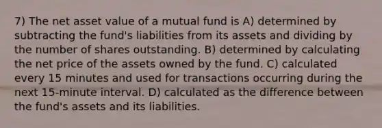 7) The net asset value of a mutual fund is A) determined by subtracting the fund's liabilities from its assets and dividing by the number of shares outstanding. B) determined by calculating the net price of the assets owned by the fund. C) calculated every 15 minutes and used for transactions occurring during the next 15-minute interval. D) calculated as the difference between the fund's assets and its liabilities.