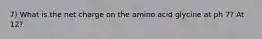 7) What is the net charge on the amino acid glycine at ph 7? At 12?