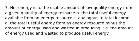 7. Net energy is a. the usable amount of low-quality energy from a given quantity of energy resource b. the total useful energy available from an energy resource c. analogous to total income d. the total useful energy from an energy resource minus the amount of energy used and wasted in producing it e. the amount of energy used and wasted to produce useful energy