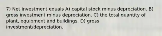 7) Net investment equals A) capital stock minus depreciation. B) gross investment minus depreciation. C) the total quantity of plant, equipment and buildings. D) gross investment/depreciation.