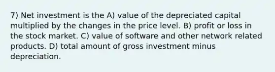 7) Net investment is the A) value of the depreciated capital multiplied by the changes in the price level. B) profit or loss in the stock market. C) value of software and other network related products. D) total amount of gross investment minus depreciation.