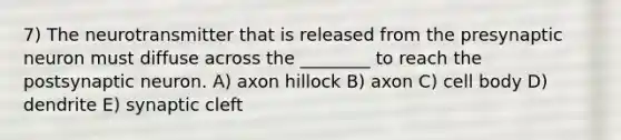 7) The neurotransmitter that is released from the presynaptic neuron must diffuse across the ________ to reach the postsynaptic neuron. A) axon hillock B) axon C) cell body D) dendrite E) synaptic cleft