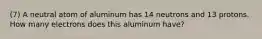 (7) A neutral atom of aluminum has 14 neutrons and 13 protons. How many electrons does this aluminum have?