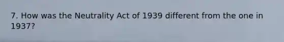 7. How was the Neutrality Act of 1939 different from the one in 1937?