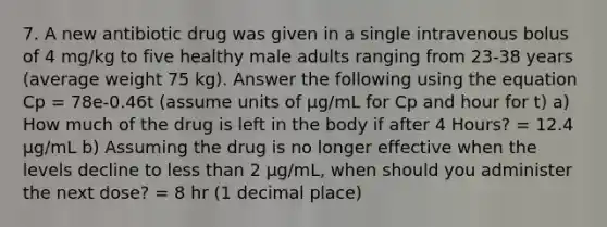 7. A new antibiotic drug was given in a single intravenous bolus of 4 mg/kg to five healthy male adults ranging from 23-38 years (average weight 75 kg). Answer the following using the equation Cp = 78e-0.46t (assume units of µg/mL for Cp and hour for t) a) How much of the drug is left in the body if after 4 Hours? = 12.4 µg/mL b) Assuming the drug is no longer effective when the levels decline to less than 2 µg/mL, when should you administer the next dose? = 8 hr (1 decimal place)