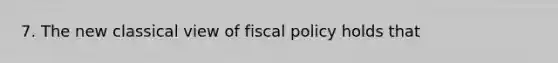 7. The new classical view of fiscal policy holds that