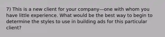 7) This is a new client for your company—one with whom you have little experience. What would be the best way to begin to determine the styles to use in building ads for this particular client?