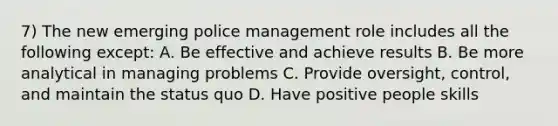 7) The new emerging police management role includes all the following except: A. Be effective and achieve results B. Be more analytical in managing problems C. Provide oversight, control, and maintain the status quo D. Have positive people skills