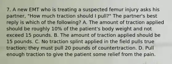 7. A new EMT who is treating a suspected femur injury asks his partner, "How much traction should I pull?" The partner's best reply is which of the following? A. The amount of traction applied should be roughly 10% of the patient's body weight and not exceed 15 pounds. B. The amount of traction applied should be 15 pounds. C. No traction splint applied in the field pulls true traction; they must pull 20 pounds of countertraction. D. Pull enough traction to give the patient some relief from the pain.