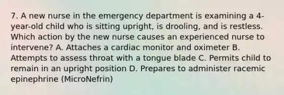 7. A new nurse in the emergency department is examining a 4-year-old child who is sitting upright, is drooling, and is restless. Which action by the new nurse causes an experienced nurse to intervene? A. Attaches a cardiac monitor and oximeter B. Attempts to assess throat with a tongue blade C. Permits child to remain in an upright position D. Prepares to administer racemic epinephrine (MicroNefrin)