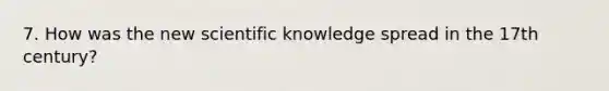 7. How was the new scientific knowledge spread in the 17th century?