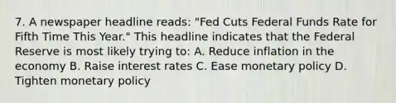 7. A newspaper headline reads: "Fed Cuts Federal Funds Rate for Fifth Time This Year." This headline indicates that the Federal Reserve is most likely trying to: A. Reduce inflation in the economy B. Raise interest rates C. Ease <a href='https://www.questionai.com/knowledge/kEE0G7Llsx-monetary-policy' class='anchor-knowledge'>monetary policy</a> D. Tighten monetary policy