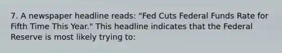 7. A newspaper headline reads: "Fed Cuts Federal Funds Rate for Fifth Time This Year." This headline indicates that the Federal Reserve is most likely trying to: