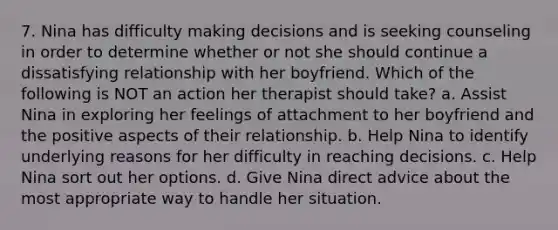 7. Nina has difficulty making decisions and is seeking counseling in order to determine whether or not she should continue a dissatisfying relationship with her boyfriend. Which of the following is NOT an action her therapist should take? a. Assist Nina in exploring her feelings of attachment to her boyfriend and the positive aspects of their relationship. b. Help Nina to identify underlying reasons for her difficulty in reaching decisions. c. Help Nina sort out her options. d. Give Nina direct advice about the most appropriate way to handle her situation.