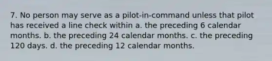 7. No person may serve as a pilot-in-command unless that pilot has received a line check within a. the preceding 6 calendar months. b. the preceding 24 calendar months. c. the preceding 120 days. d. the preceding 12 calendar months.