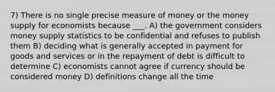 7) There is no single precise measure of money or the money supply for economists because ___. A) the government considers money supply statistics to be confidential and refuses to publish them B) deciding what is generally accepted in payment for goods and services or in the repayment of debt is difficult to determine C) economists cannot agree if currency should be considered money D) definitions change all the time