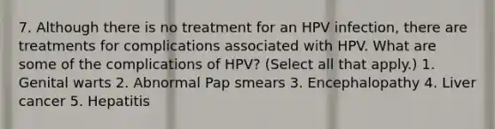 7. Although there is no treatment for an HPV infection, there are treatments for complications associated with HPV. What are some of the complications of HPV? (Select all that apply.) 1. Genital warts 2. Abnormal Pap smears 3. Encephalopathy 4. Liver cancer 5. Hepatitis