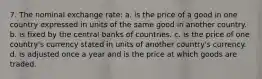 7. The nominal exchange rate: a. is the price of a good in one country expressed in units of the same good in another country. b. is fixed by the central banks of countries. c. is the price of one country's currency stated in units of another country's currency. d. is adjusted once a year and is the price at which goods are traded.