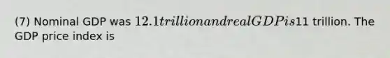 (7) Nominal GDP was 12.1 trillion and real GDP is11 trillion. The GDP price index is