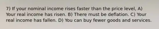 7) If your nominal income rises faster than the price level, A) Your real income has risen. B) There must be deflation. C) Your real income has fallen. D) You can buy fewer goods and services.