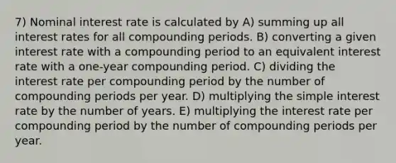 7) Nominal interest rate is calculated by A) summing up all interest rates for all compounding periods. B) converting a given interest rate with a compounding period to an equivalent interest rate with a one-year compounding period. C) dividing the interest rate per compounding period by the number of compounding periods per year. D) multiplying the simple interest rate by the number of years. E) multiplying the interest rate per compounding period by the number of compounding periods per year.