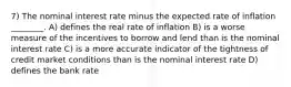 7) The nominal interest rate minus the expected rate of inflation ________. A) defines the real rate of inflation B) is a worse measure of the incentives to borrow and lend than is the nominal interest rate C) is a more accurate indicator of the tightness of credit market conditions than is the nominal interest rate D) defines the bank rate