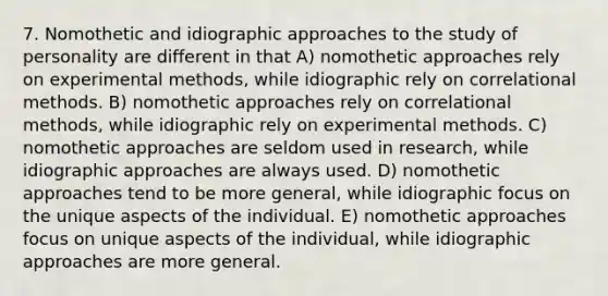 7. Nomothetic and idiographic approaches to the study of personality are different in that A) nomothetic approaches rely on experimental methods, while idiographic rely on correlational methods. B) nomothetic approaches rely on correlational methods, while idiographic rely on experimental methods. C) nomothetic approaches are seldom used in research, while idiographic approaches are always used. D) nomothetic approaches tend to be more general, while idiographic focus on the unique aspects of the individual. E) nomothetic approaches focus on unique aspects of the individual, while idiographic approaches are more general.