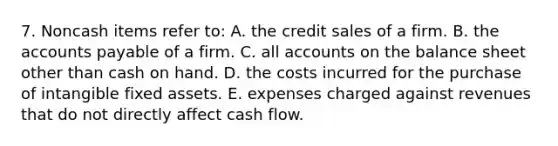 7. Noncash items refer to: A. the credit sales of a firm. B. the accounts payable of a firm. C. all accounts on the balance sheet other than cash on hand. D. the costs incurred for the purchase of intangible fixed assets. E. expenses charged against revenues that do not directly affect cash flow.