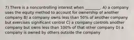 7) There is a noncontrolling interest when ________. A) a company uses the equity method to account for ownership of another company B) a company owns less than 50% of another company but exercises significant control C) a company controls another company but owns less than 100% of that other company D) a company is owned by others outside the company