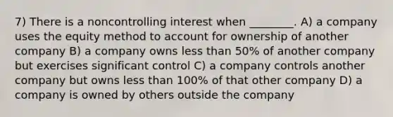 7) There is a noncontrolling interest when ________. A) a company uses the equity method to account for ownership of another company B) a company owns less than 50% of another company but exercises significant control C) a company controls another company but owns less than 100% of that other company D) a company is owned by others outside the company