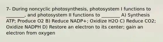 7- During noncyclic photosynthesis, photosystem I functions to ________, and photosystem II functions to ________ A) Synthesis ATP; Produce O2 B) Reduce NADP+; Oxidize H2O C) Reduce CO2; Oxidize NADPH D) Restore an electron to its center; gain an electron from oxygen