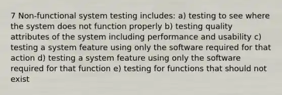 7 Non-functional system testing includes: a) testing to see where the system does not function properly b) testing quality attributes of the system including performance and usability c) testing a system feature using only the software required for that action d) testing a system feature using only the software required for that function e) testing for functions that should not exist