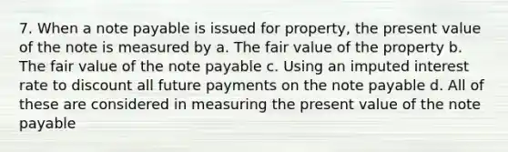 7. When a note payable is issued for property, the present value of the note is measured by a. The fair value of the property b. The fair value of the note payable c. Using an imputed interest rate to discount all future payments on the note payable d. All of these are considered in measuring the present value of the note payable