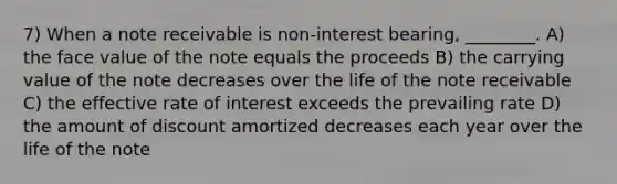 7) When a note receivable is non-interest bearing, ________. A) the face value of the note equals the proceeds B) the carrying value of the note decreases over the life of the note receivable C) the effective rate of interest exceeds the prevailing rate D) the amount of discount amortized decreases each year over the life of the note