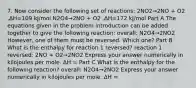 7. Now consider the following set of reactions: 2NO2→2NO + O2 ,ΔH=109 kJ/mol N2O4→2NO + O2 ,ΔH=172 kJ/mol Part A The equations given in the problem introduction can be added together to give the following reaction: overall: N2O4→2NO2 However, one of them must be reversed. Which one? Part B What is the enthalpy for reaction 1 reversed? reaction 1 reversed: 2NO + O2→2NO2 Express your answer numerically in kilojoules per mole. ΔH = Part C What is the enthalpy for the following reaction? overall: N2O4→2NO2 Express your answer numerically in kilojoules per mole. ΔH =