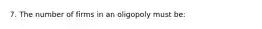 7. The number of firms in an oligopoly must be: