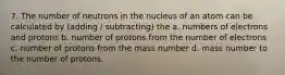 7. The number of neutrons in the nucleus of an atom can be calculated by (adding / subtracting) the a. numbers of electrons and protons b. number of protons from the number of electrons c. number of protons from the mass number d. mass number to the number of protons.