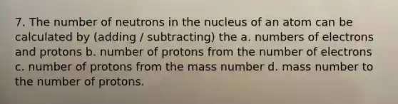 7. The number of neutrons in the nucleus of an atom can be calculated by (adding / subtracting) the a. numbers of electrons and protons b. number of protons from the number of electrons c. number of protons from the mass number d. mass number to the number of protons.