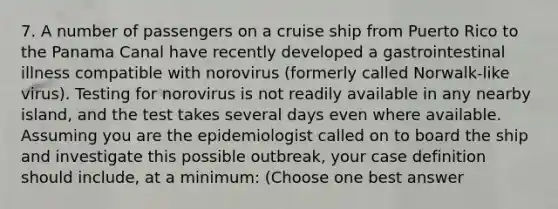 7. A number of passengers on a cruise ship from Puerto Rico to the Panama Canal have recently developed a gastrointestinal illness compatible with norovirus (formerly called Norwalk-like virus). Testing for norovirus is not readily available in any nearby island, and the test takes several days even where available. Assuming you are the epidemiologist called on to board the ship and investigate this possible outbreak, your case definition should include, at a minimum: (Choose one best answer