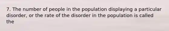 7. The number of people in the population displaying a particular disorder, or the rate of the disorder in the population is called the