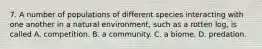 7. A number of populations of different species interacting with one another in a natural environment, such as a rotten log, is called A. competition. B. a community. C. a biome. D. predation.