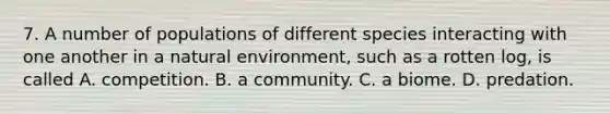7. A number of populations of different species interacting with one another in a natural environment, such as a rotten log, is called A. competition. B. a community. C. a biome. D. predation.